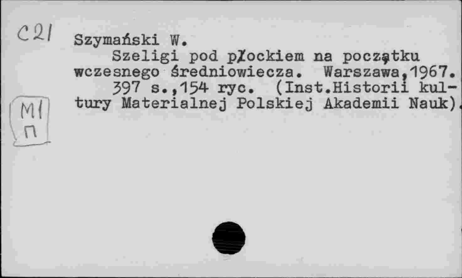 ﻿<221
П
SzymaAski W.
Szeligi pod p/ockieni na poczçtku wczesnego âredniowiecza. Warszawa,1967.
397 s.,154 ryc. (Inst.Historii kul-tury Materialnej Polskiej Akademii Nauk)